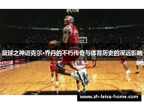 篮球之神迈克尔·乔丹的不朽传奇与体育历史的深远影响