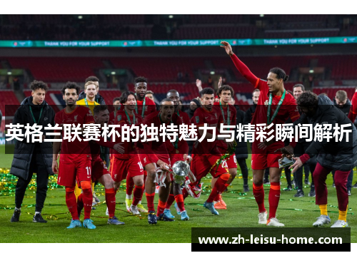 英格兰联赛杯的独特魅力与精彩瞬间解析